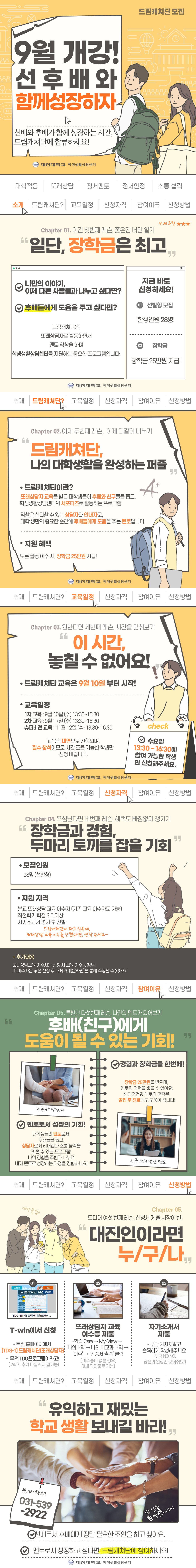 드림캐쳐단 모집 9월 개강! 선후배와 함께 성장하자 선배와 후배가 함께 성장하는 시간, 드림캐쳐단에 합류하세요! 대진대학교 학생생활상담센터 대학적응 또래상담 정서멘토 정서안정 소통 협력 소개 드림캐쳐단? 교육일정 신청자격 참여이유 신청방법 선배추천 ★★★ Chapter 01. 이건 첫 번째 레슨, 좋은건 너만 알기 &ldquo;일단, 장학금은 최고&rdquo; ✅ 나만의 이야기, 이제 다른 사람들과 나누고 싶다면? ✅ 후배들에게 도움을 주고 싶다면? 드림캐쳐단은 또래상담자로 활동하면서 멘토 역할을 하며 학생생활상담센터를 지원하는 중요한 프로그램입니다. 지금 바로 신청하세요! 01 선발형 모집 한정인원 28명! 02 장학금 장학금 25만원 지급! 대진대학교 학생생활상담센터 소개 드림캐쳐단? 교육일정 신청자격 참여이유 신청방법 Chapter 02. 이제 두 번째 레슨, 이제 다같이 나누기 &ldquo; 드림캐쳐단, 나의 대학생활을 완성하는 퍼즐&rdquo; ●드림캐쳐단이란? 또래상담자 교육을 받은 대학생들이 후배와 친구들을 돕고, 학생생활상담센터의 서포터즈로 활동하는 프로그램 역할은 신뢰할 수 있는 상담자와 안내자로, 대학 생활의 중요한 순간에 후배들에게 도움을 주는 멘토입니다. ●지원 혜택 모든 활동 이수 시, 장학금 25만원 지급! 대진대학교 학생생활상담센터 소개 드림캐쳐단? 교육일정 신청자격 참여이유 신청방법 Chapter 03. 원한다면 세 번째 레슨, 시간을 맞춰보기 &ldquo; 이 시간, 놓칠 수 없어요!&rdquo; ●드림캐쳐단 교육은 9월 10일부터 시작! ●교육일정 1차 교육: 9월 10일(수) 13:30~16:30 2차 교육: 9월 17일(수) 13:30～１６：３０ 슈퍼비전 교육: 11월 12일(수) 13:30 ~ 16:30 교육은 대면으로 진행되며,필수 참석이므로 시간 조율 가능한 학생만 신청 바랍니다. ✅ 수요일 13:30 ~ 16:30에 참여 가능한 학생만 신청해주세요. 대진대학교 학생생활상담센터 소개 드림캐쳐단? 교육일정 신청자격 참여이유 신청방법 Chapter 04. 욕심난다면 네 번째 레슨, 혜택도 빠짐없이 챙기기 &ldquo;장학금과 경험, 두 마리 토끼를 잡을 기회&rdquo; ●모집인원 28명(선발형) ●지원 자격 본교 또래상담 교육 이수자(기존 교육 이수자도 가능) 직전학기 학점 3.0 이상 자기소개서 평가 후 선발 드림캐쳐단이 하고 싶은데, 또래상담 교육 이수를 안했다면 연락 주세요~ +추가내용 또래상담교육 이수자는 신청 시 교육 이수증 첨부! 미 이수자는 우선 신청 후 대체과제(온라인)을 통해 수행할 수 있어요! 소개 드림캐쳐단? 교육일정 신청자격 참여이유 신청방법 Chapter 05. 특별한 다섯 번째 레슨, 나만의 멘토가 되어보기 &ldquo;후배(친구)에게 도움이 될 수 있는 기회&rdquo;  ✅ 멘토로서 성장의 기회! 대학생들의 멘토로서 후배들을 돕고, 상담자로서 리더십과 소통 능력을 키울 수 있는 프로그램! 나의 경험을 주변과 나누며 내가 멘토로 성장하는 과정을 경험하세요! ✅경험과 장학금을 한번에! 장학금 25만원을 받으며, 멘토링 경력을 쌓을 수 있어요. 상담경험과 멘토링 경력은 졸업 후 진로에도 도움이 됩니다! 누군가의 멋진 멘토 소개 드림캐쳐단? 교육일정 신청자격 참여이유 신청방법 Chapter 05. 드디어 여섯 번째 레슨,신청서 제출 시작이 반! &ldquo;대진인이라면 누/구/나&rdquo; 01 T-win에서 신청 &ndash;트윈 홈페이지에서 [TDG-1]드림캐쳐단(또래상담자) -무려 TDG프로그램이라고!(2학기 추가 마일리지 쌉가능) 02 또래상담자 교육 이수증 제출 &ndash;학습 Care -> My View-> 나의내역 ->나의 비교과 내역->&lsquo;이수&rsquo;->&lsquo;인증서 출력&rsquo;클릭 (이수증이 없을 경우, 대체 과제물로 가능) 03 자기소개서 제출 &ndash;부담 가지지말고 솔찍하게 작성해주세요 (부담 NO NO, 당신의 열정만 보여줘요!) 소개 드림캐쳐단? 교육일정 신청자격 참여이유 신청방법 &ldquo;유익하고 재밌는 학교 생활 보내길 바라!&rdquo; 문의사항은 031-539-2922 ✅선배로서 후배에게 정말 필요한 조언을 하고 싶어요. ✅멘토로서 성장하고 싶다면, 드림캐쳐단에 참여하세요! 대진대학교 학생생활상담센터