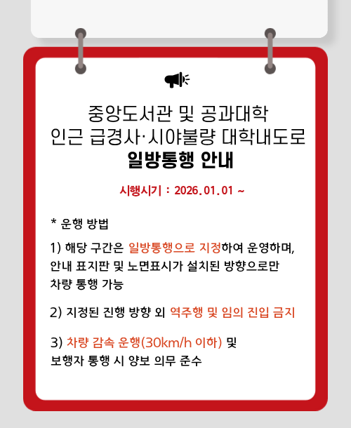 중앙도서관 및 공과대학 인근 급경사·시야불량 대학내도로 일방통행 안내  시행시기 : 2026.01.01~ 운행방법 1) 해당 구간은 일방통행으로 지정하여 운영하며,  안내 표지판 및 노면표시가 설치된 방향으로만 차량 통행 가능 2) 지정된 진행 방향 외 역주행 및 임의 진입 금지 3) 차량 감속 운행(30km/h 이하) 및 보행자 통행 시 양보 의무 준수